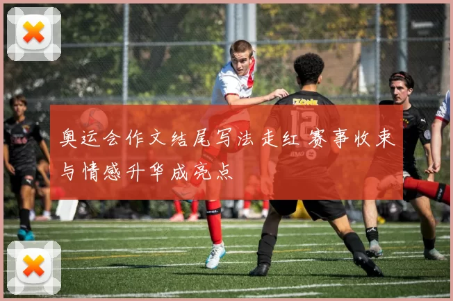 奥运会作文结尾写法走红 赛事收束与情感升华成亮点