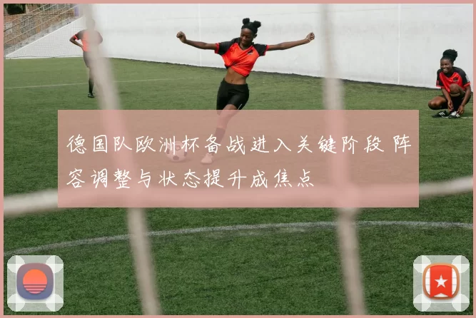 德国队欧洲杯备战进入关键阶段 阵容调整与状态提升成焦点