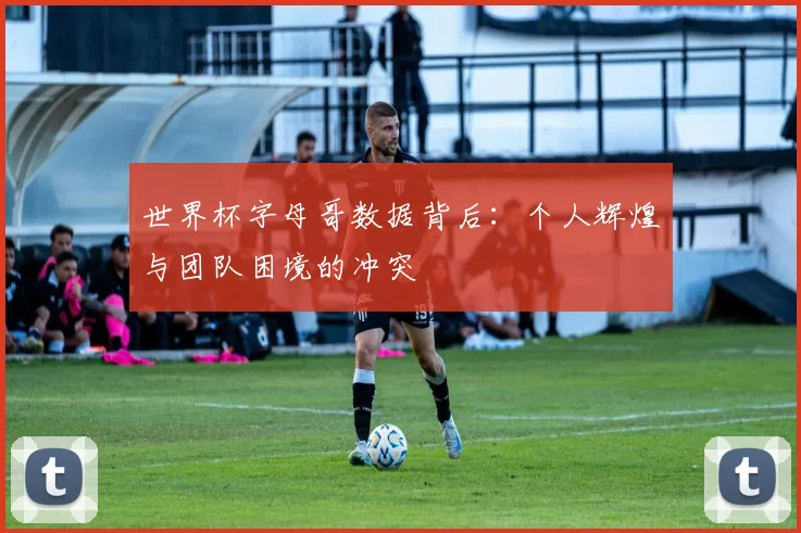 世界杯字母哥数据背后:个人辉煌与团队困境的冲突