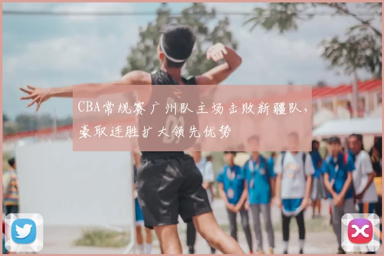 CBA常规赛广州队主场击败新疆队，豪取连胜扩大领先优势