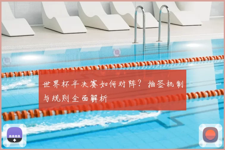 世界杯半决赛如何对阵?抽签机制与规则全面解析