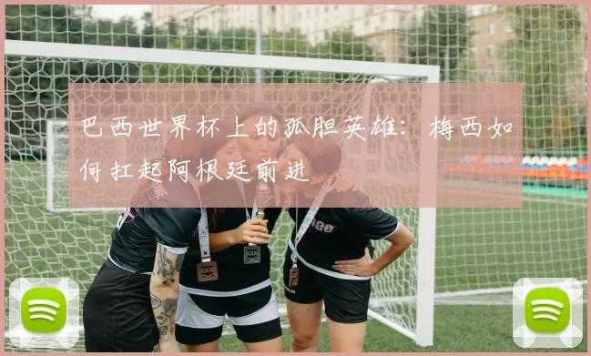 巴西世界杯上的孤胆英雄：梅西如何扛起阿根廷前进