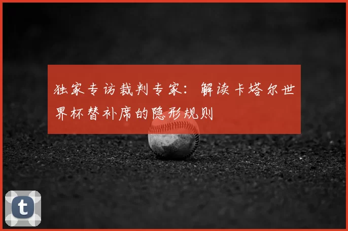 独家专访裁判专家:解读卡塔尔世界杯替补席的隐形规则