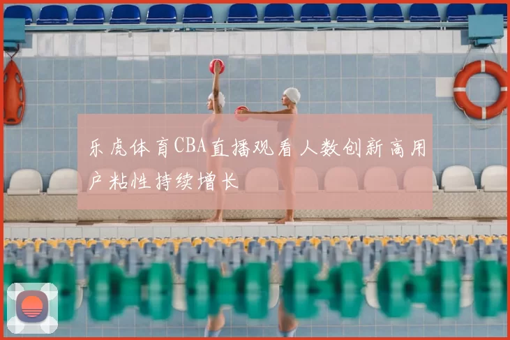 乐虎体育CBA直播观看人数创新高用户粘性持续增长