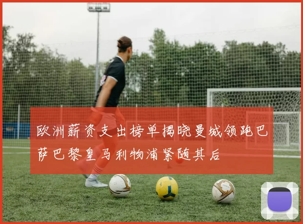 欧洲薪资支出榜单揭晓曼城领跑巴萨巴黎皇马利物浦紧随其后