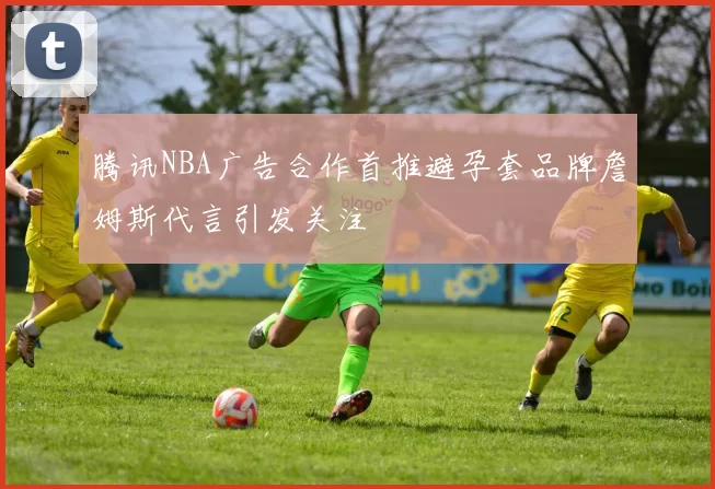 腾讯NBA广告合作首推避孕套品牌詹姆斯代言引发关注