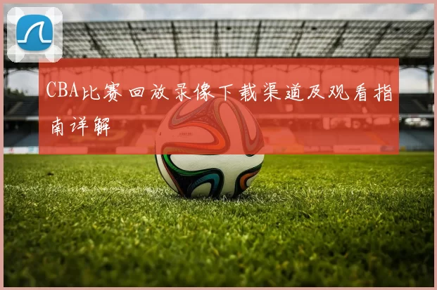 CBA比赛回放录像下载渠道及观看指南详解