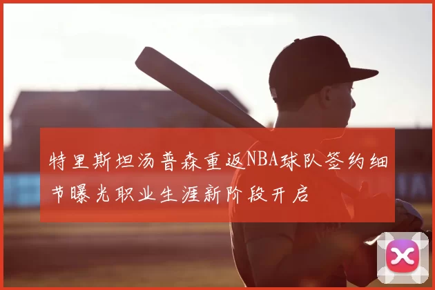 特里斯坦汤普森重返NBA球队签约细节曝光职业生涯新阶段开启