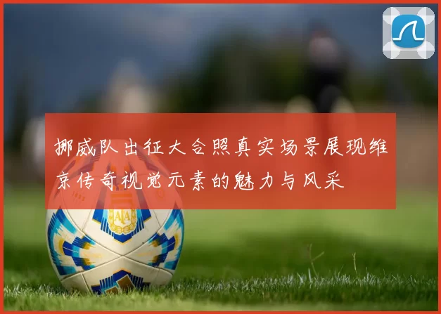 挪威队出征大合照真实场景展现维京传奇视觉元素的魅力与风采