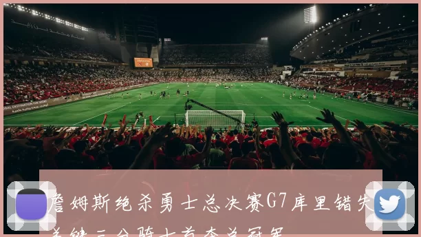 詹姆斯绝杀勇士总决赛G7库里错失关键三分骑士首夺总冠军