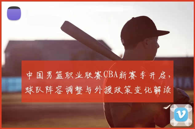 中国男篮职业联赛CBA新赛季开启,球队阵容调整与外援政策变化解读