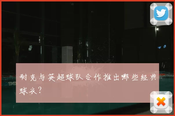 耐克与英超球队合作推出哪些经典球衣？