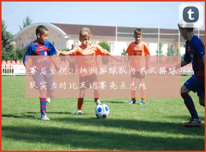 赛后分析：杭州排球队与武汉排球队实力对比及比赛亮点总结
