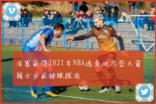 活塞获得2021年NBA选秀状元签火箭骑士分获榜眼探花
