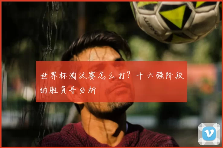 世界杯淘汰赛怎么打?十六强阶段的胜负手分析