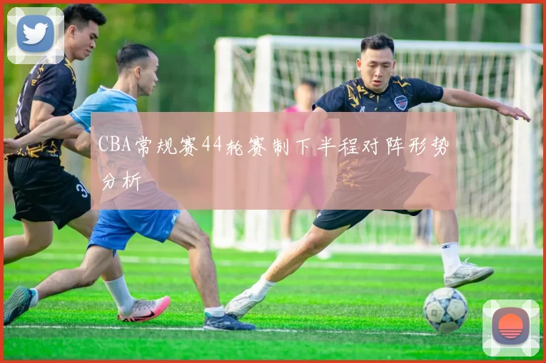 CBA常规赛44轮赛制下半程对阵形势分析