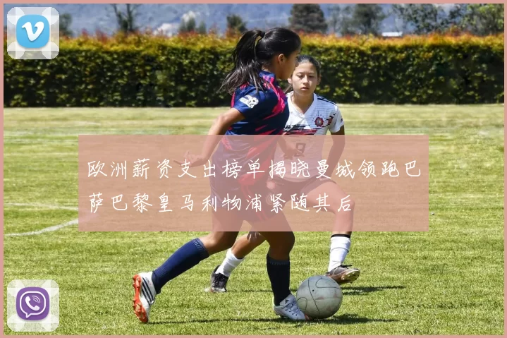 欧洲薪资支出榜单揭晓曼城领跑巴萨巴黎皇马利物浦紧随其后