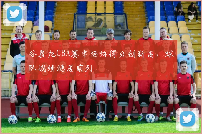 谷晨旭CBA赛季场均得分创新高,球队战绩稳居前列