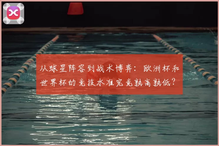 从球星阵容到战术博弈：欧洲杯和世界杯的竞技水准究竟孰高孰低？