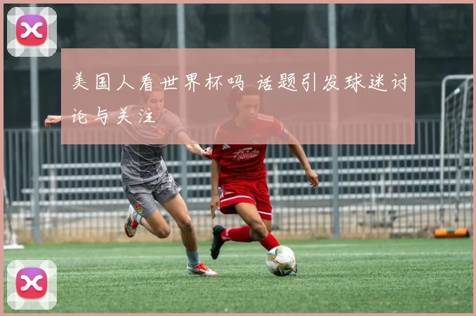 美国人看世界杯吗 话题引发球迷讨论与关注