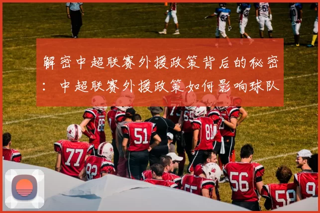 解密中超联赛外援政策背后的秘密:中超联赛外援政策如何影响球队阵容与比赛战术