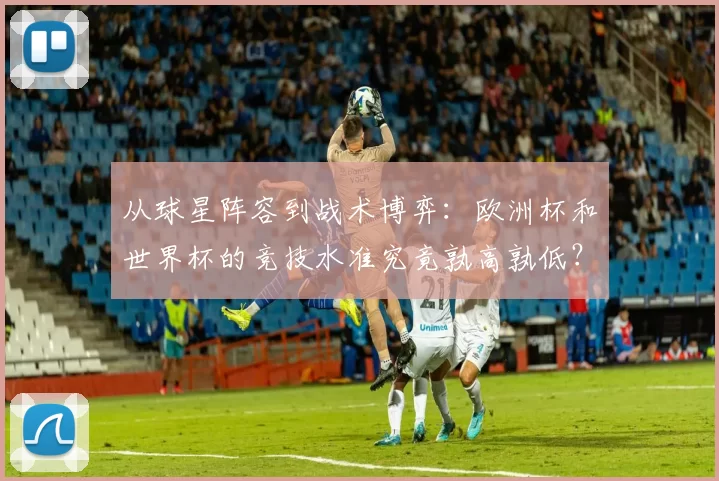 从球星阵容到战术博弈：欧洲杯和世界杯的竞技水准究竟孰高孰低？