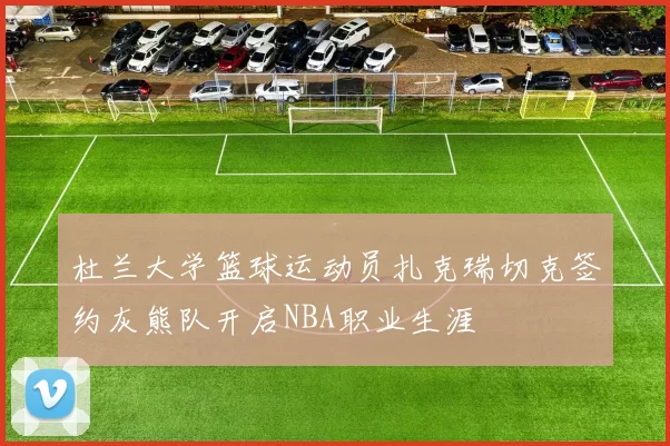 杜兰大学篮球运动员扎克瑞切克签约灰熊队开启NBA职业生涯