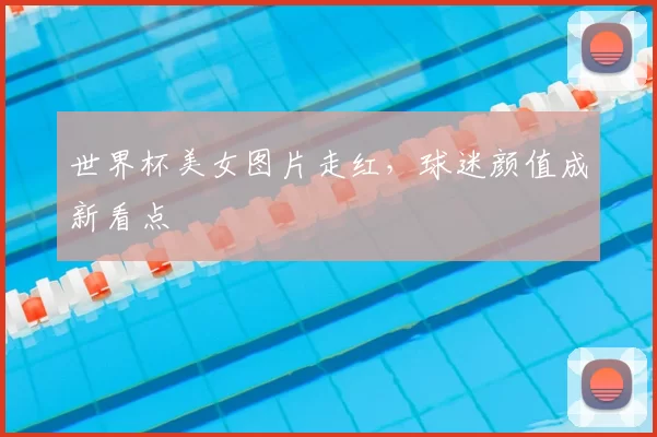 世界杯美女图片走红，球迷颜值成新看点
