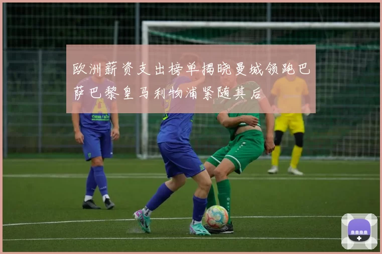 欧洲薪资支出榜单揭晓曼城领跑巴萨巴黎皇马利物浦紧随其后