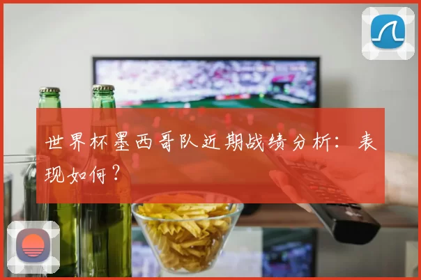 世界杯墨西哥队近期战绩分析:表现如何?