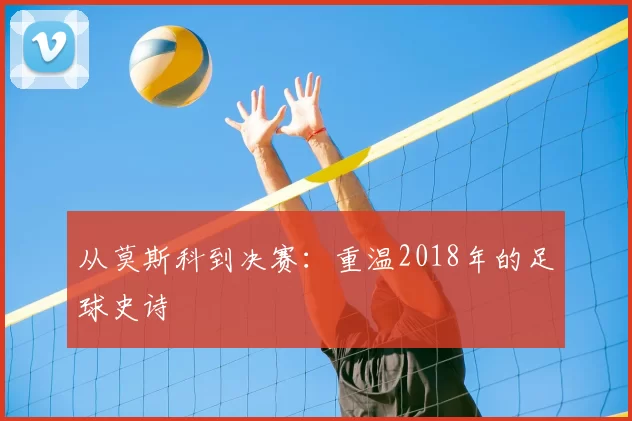 从莫斯科到决赛：重温2018年的足球史诗