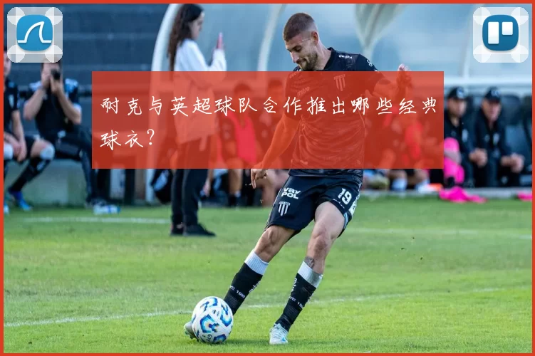 耐克与英超球队合作推出哪些经典球衣？