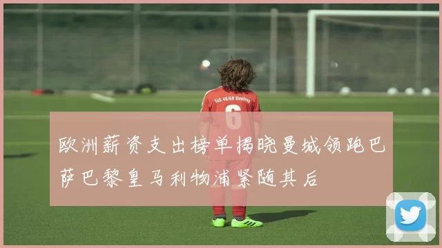 欧洲薪资支出榜单揭晓曼城领跑巴萨巴黎皇马利物浦紧随其后
