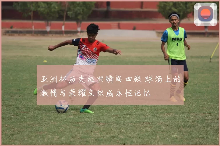 亚洲杯历史经典瞬间回顾 球场上的激情与荣耀交织成永恒记忆