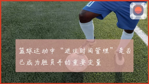 篮球运动中“进攻时间管理”是否已成为胜负手的重要变量