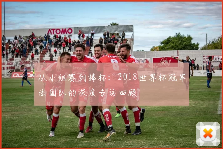 从小组赛到捧杯：2018世界杯冠军法国队的深度专访回顾