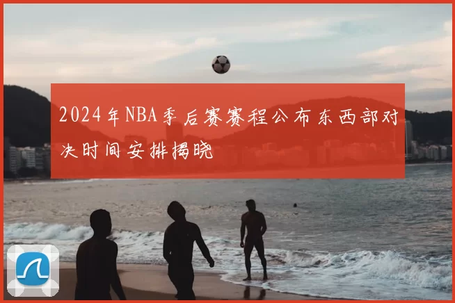 2024年NBA季后赛赛程公布东西部对决时间安排揭晓