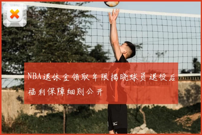 NBA退休金领取年限揭晓球员退役后福利保障细则公开