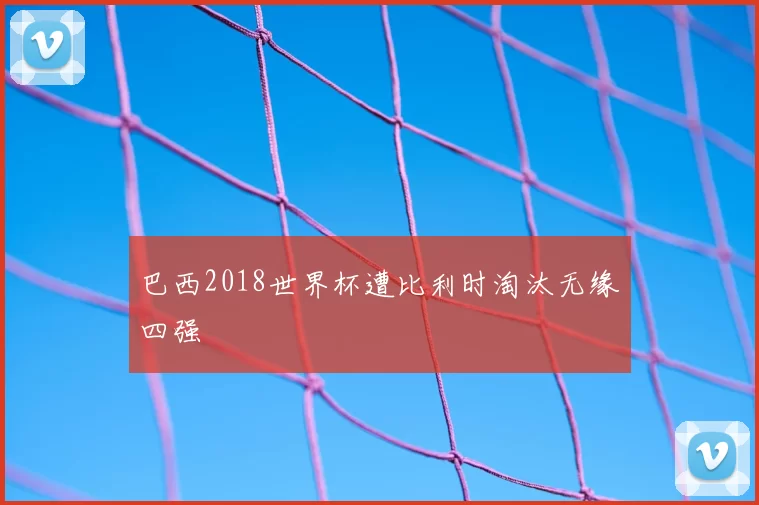 巴西2018世界杯遭比利时淘汰无缘四强