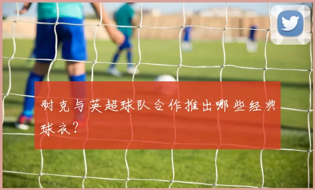 耐克与英超球队合作推出哪些经典球衣?