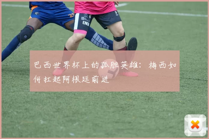 巴西世界杯上的孤胆英雄：梅西如何扛起阿根廷前进