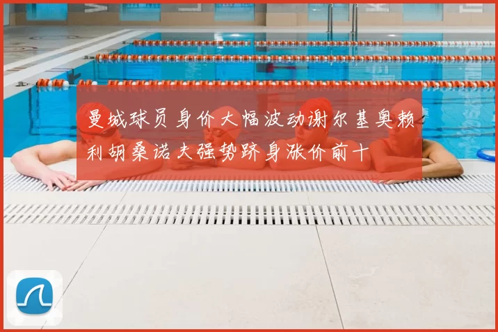 曼城球员身价大幅波动谢尔基奥赖利胡桑诺夫强势跻身涨价前十