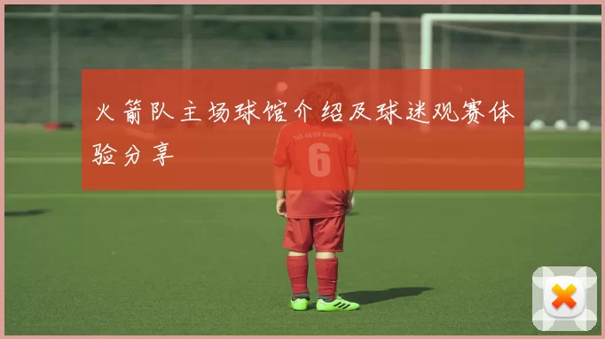 火箭队主场球馆介绍及球迷观赛体验分享