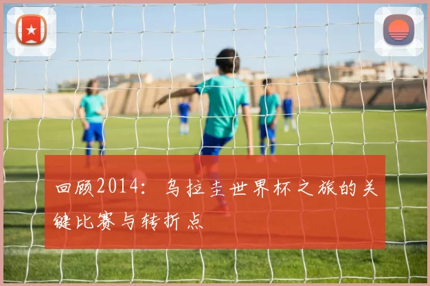 回顾2014:乌拉圭世界杯之旅的关键比赛与转折点