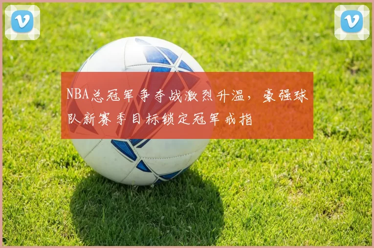 NBA总冠军争夺战激烈升温，豪强球队新赛季目标锁定冠军戒指