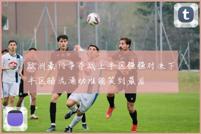 欧洲豪门争夺战上半区强强对决下半区暗流涌动谁能笑到最后