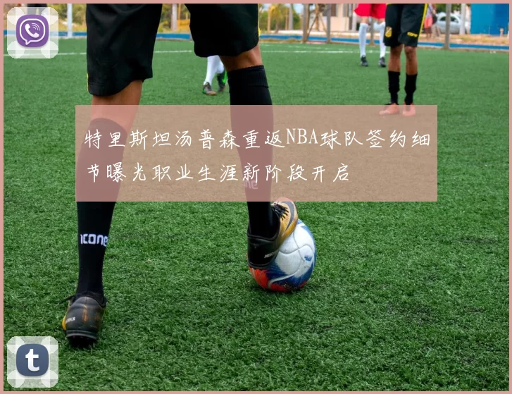 特里斯坦汤普森重返NBA球队签约细节曝光职业生涯新阶段开启