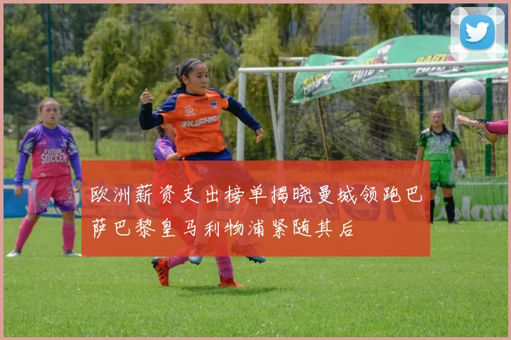 欧洲薪资支出榜单揭晓曼城领跑巴萨巴黎皇马利物浦紧随其后