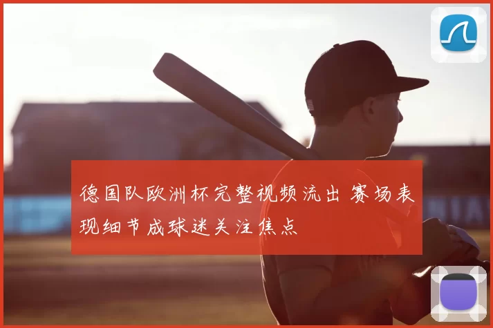 德国队欧洲杯完整视频流出 赛场表现细节成球迷关注焦点