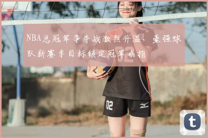 NBA总冠军争夺战激烈升温，豪强球队新赛季目标锁定冠军戒指